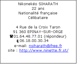 Zone de Texte: Nikoneko SIHARATH
22 ans
Nationalit franaise
Clibataire

4 Rue de la Croix Taron
91 360 EPINAY-SUR-ORGE
(01.64.48.77.01 (rpondeur)
         06.18.00.30.34
e-mail: nsiharath@free.fr
site : http://www.ninette.fr.st/





